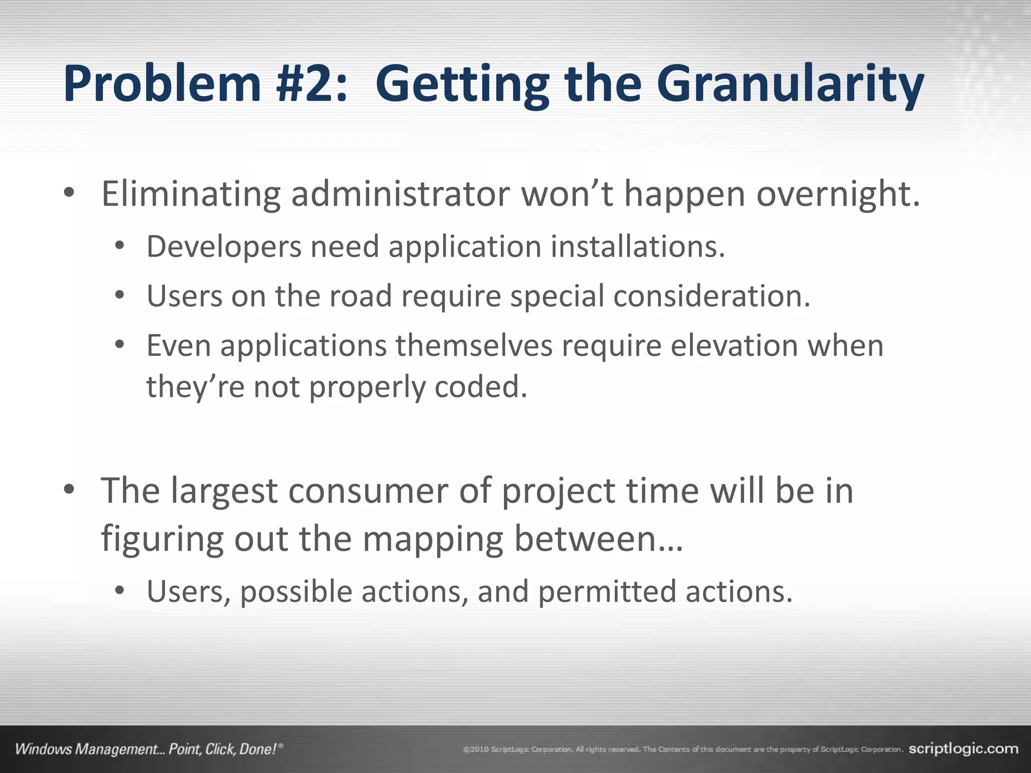 Problem #2: Getting the Granularity
• Eliminating administrator won’t happen overnight.
   • Developers need application installations.
   • Users on the road require special consideration.
   • Even applications themselves require elevation when
     they’re not properly coded.


• The largest consumer of project time will be in
  figuring out the mapping between…
   • Users, possible actions, and permitted actions.
 