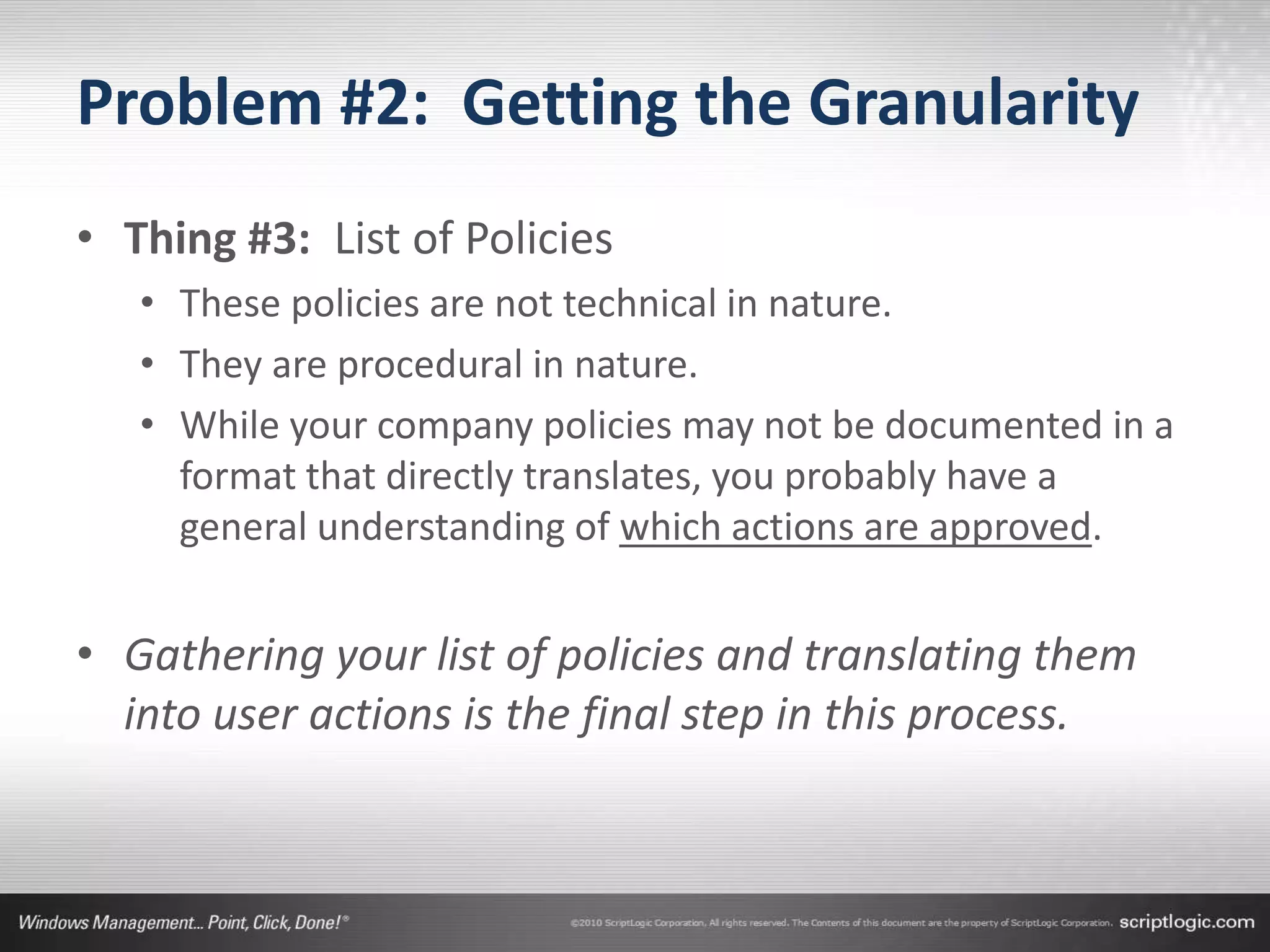 Problem #2: Getting the Granularity
• Thing #3: List of Policies
   • These policies are not technical in nature.
   • They are procedural in nature.
   • While your company policies may not be documented in a
     format that directly translates, you probably have a
     general understanding of which actions are approved.


• Gathering your list of policies and translating them
  into user actions is the final step in this process.
 
