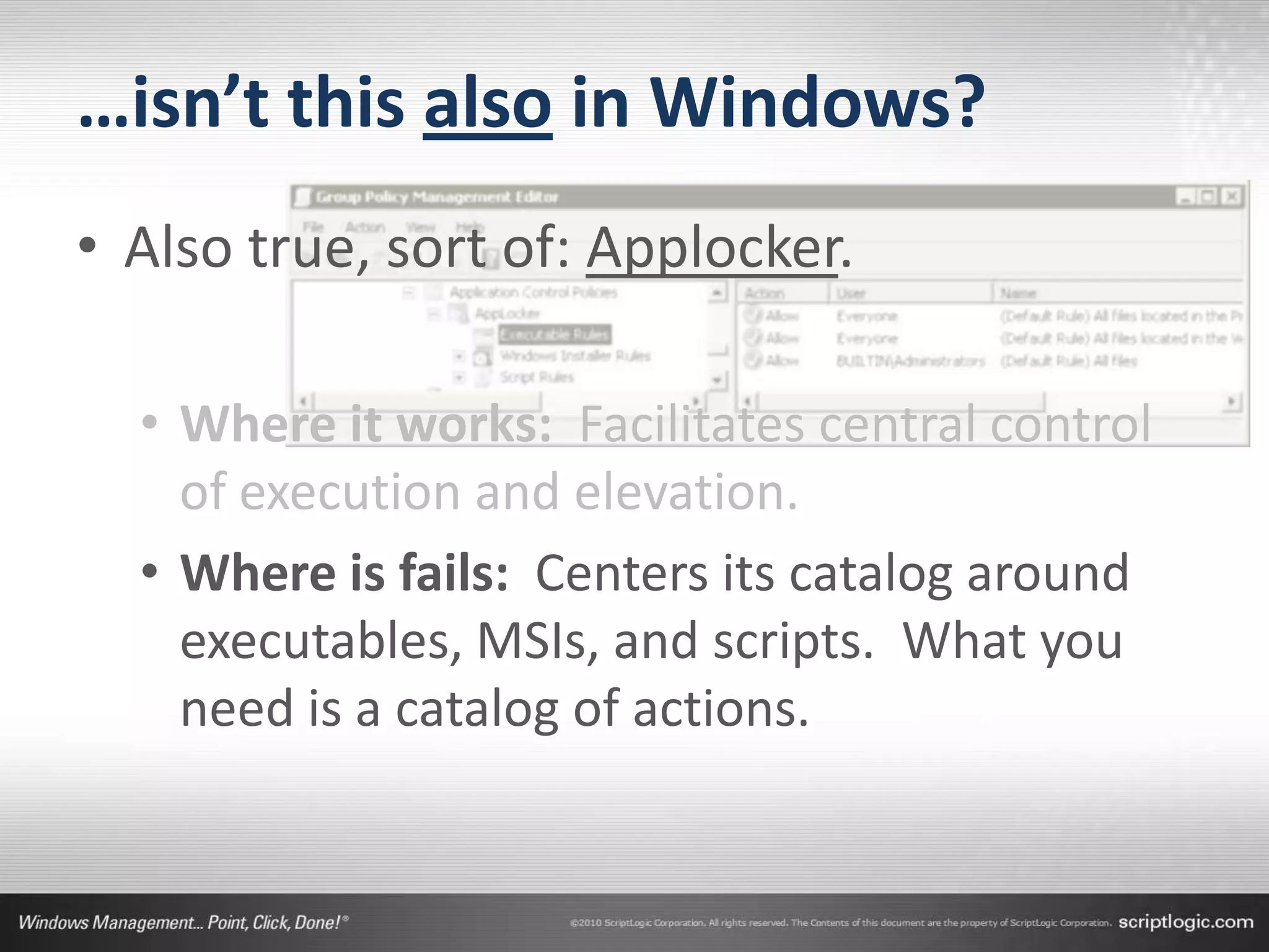 …isn’t this also in Windows?
• Also true, sort of: Applocker.

  • Where it works: Facilitates central control
    of execution and elevation.
  • Where is fails: Centers its catalog around
    executables, MSIs, and scripts. What you
    need is a catalog of actions.
 