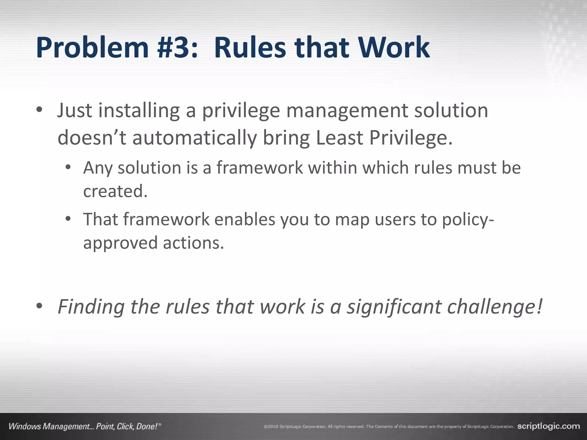 Problem #3: Rules that Work
• Just installing a privilege management solution
  doesn’t automatically bring Least Privilege.
   • Any solution is a framework within which rules must be
     created.
   • That framework enables you to map users to policy-
     approved actions.


• Finding the rules that work is a significant challenge!
 