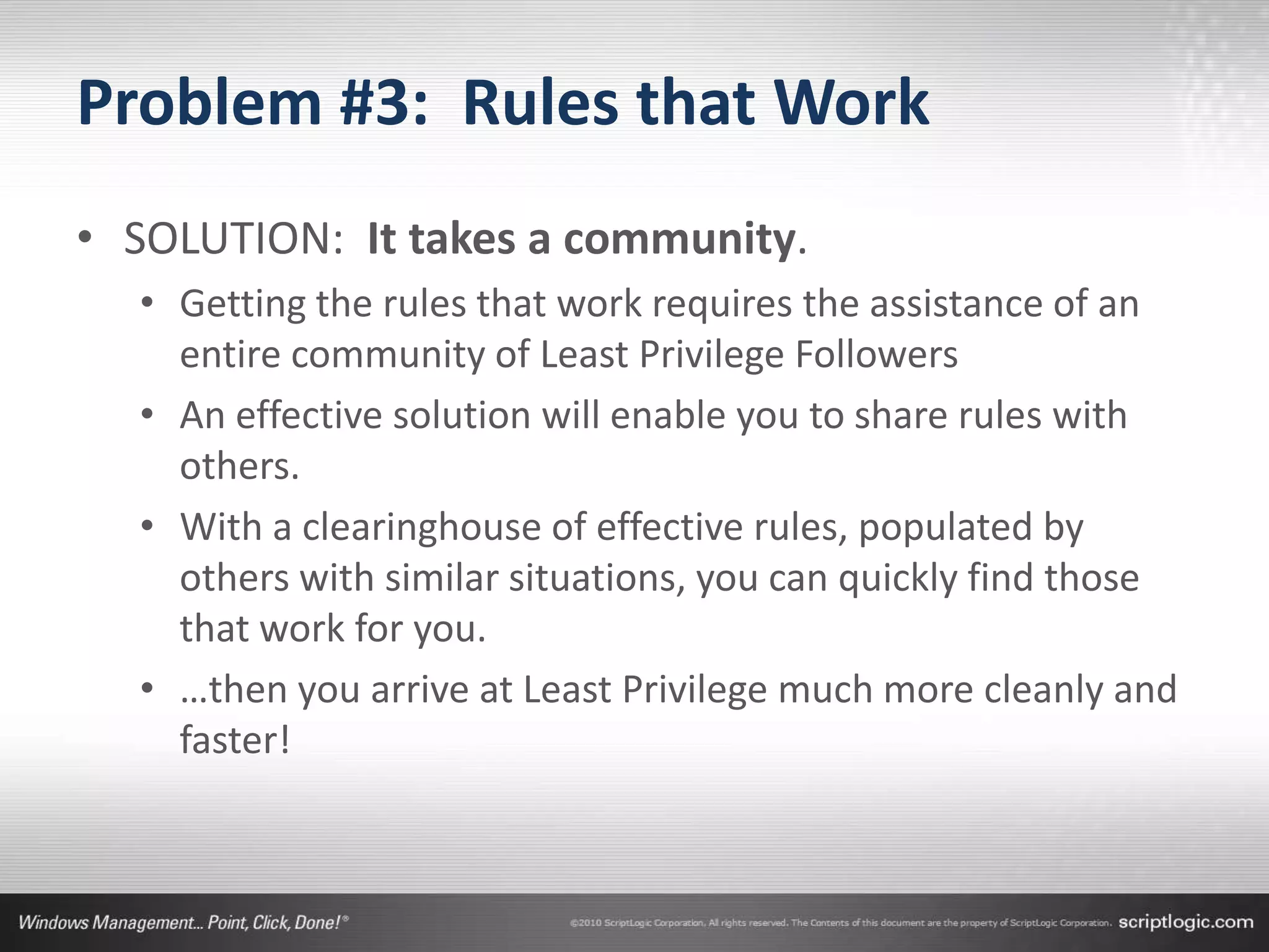 Problem #3: Rules that Work
• SOLUTION: It takes a community.
  • Getting the rules that work requires the assistance of an
    entire community of Least Privilege Followers
  • An effective solution will enable you to share rules with
    others.
  • With a clearinghouse of effective rules, populated by
    others with similar situations, you can quickly find those
    that work for you.
  • …then you arrive at Least Privilege much more cleanly and
    faster!
 
