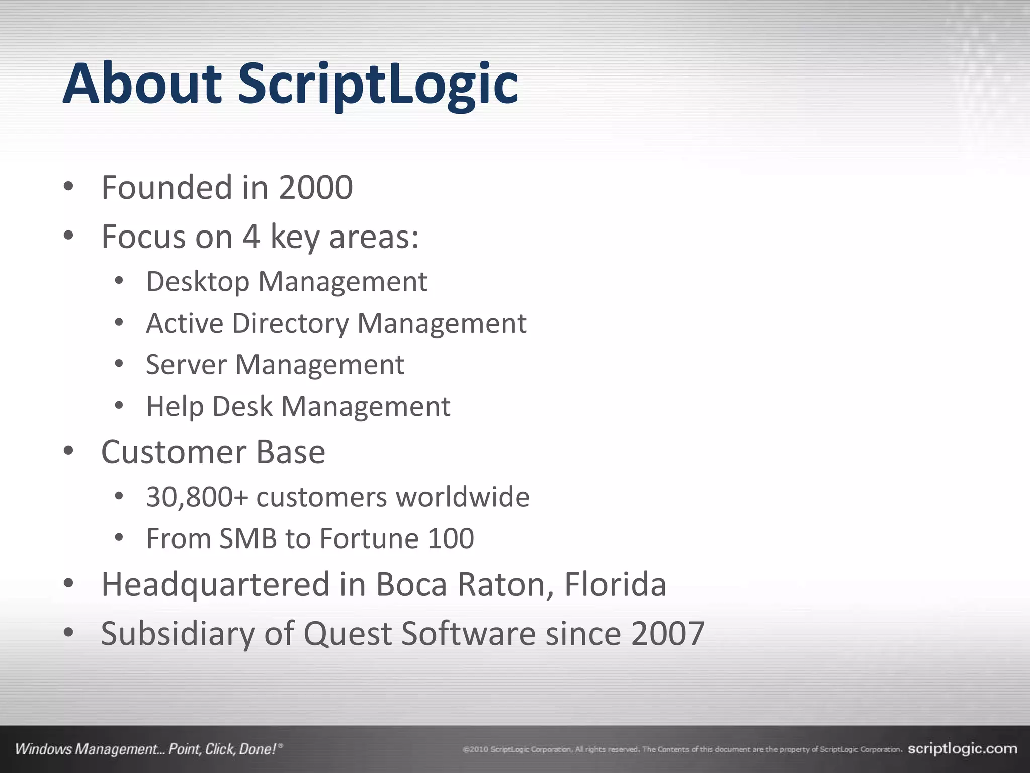 About ScriptLogic
• Founded in 2000
• Focus on 4 key areas:
   •   Desktop Management
   •   Active Directory Management
   •   Server Management
   •   Help Desk Management
• Customer Base
   • 30,800+ customers worldwide
   • From SMB to Fortune 100
• Headquartered in Boca Raton, Florida
• Subsidiary of Quest Software since 2007
 