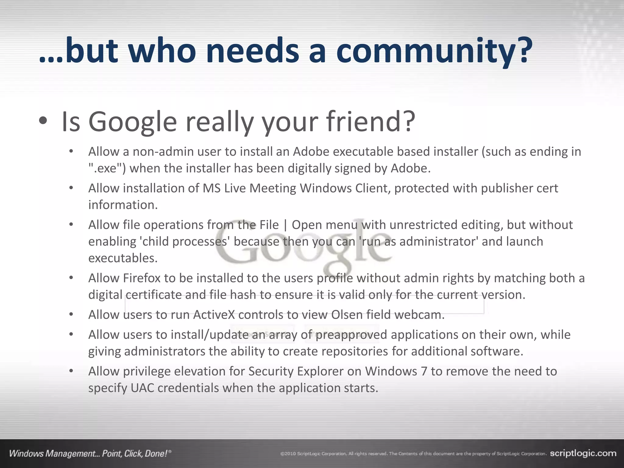 …but who needs a community?
• Is Google really your friend?
  •   Allow a non-admin user to install an Adobe executable based installer (such as ending in
      ".exe") when the installer has been digitally signed by Adobe.
  •   Allow installation of MS Live Meeting Windows Client, protected with publisher cert
      information.
  •   Allow file operations from the File | Open menu with unrestricted editing, but without
      enabling 'child processes' because then you can 'run as administrator' and launch
      executables.
  •   Allow Firefox to be installed to the users profile without admin rights by matching both a
      digital certificate and file hash to ensure it is valid only for the current version.
  •   Allow users to run ActiveX controls to view Olsen field webcam.
  •   Allow users to install/update an array of preapproved applications on their own, while
      giving administrators the ability to create repositories for additional software.
  •   Allow privilege elevation for Security Explorer on Windows 7 to remove the need to
      specify UAC credentials when the application starts.
 