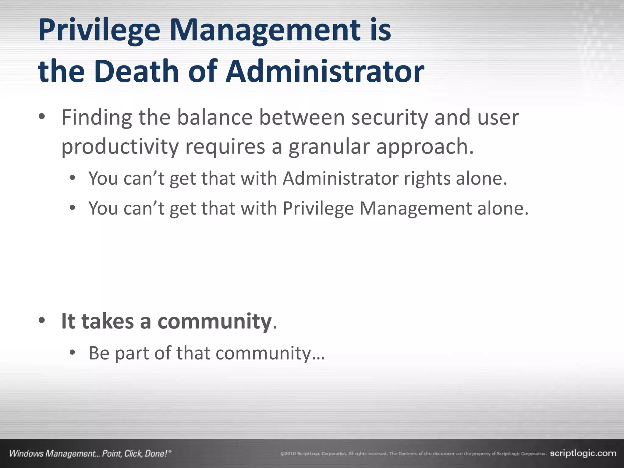 Privilege Management is
the Death of Administrator
• Finding the balance between security and user
  productivity requires a granular approach.
   • You can’t get that with Administrator rights alone.
   • You can’t get that with Privilege Management alone.




• It takes a community.
   • Be part of that community…
 