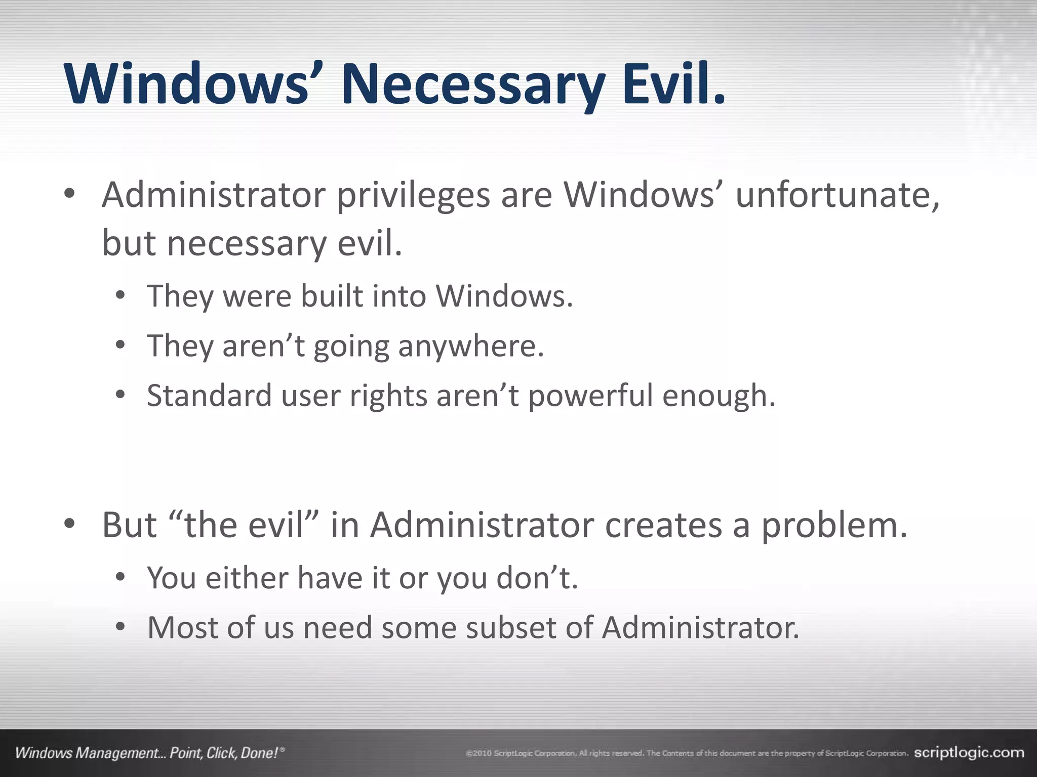 Windows’ Necessary Evil.
• Administrator privileges are Windows’ unfortunate,
  but necessary evil.
   • They were built into Windows.
   • They aren’t going anywhere.
   • Standard user rights aren’t powerful enough.


• But “the evil” in Administrator creates a problem.
   • You either have it or you don’t.
   • Most of us need some subset of Administrator.
 