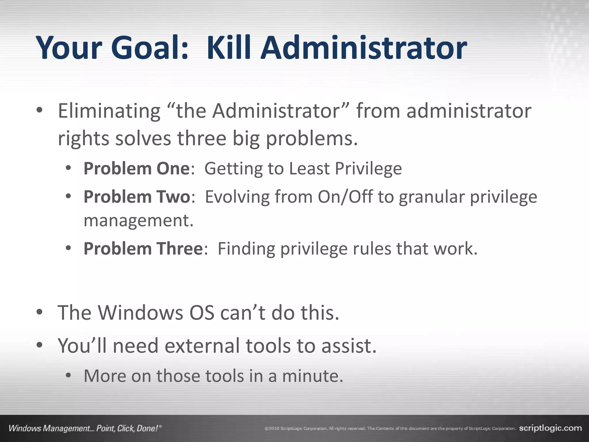 Your Goal: Kill Administrator
• Eliminating “the Administrator” from administrator
  rights solves three big problems.
   • Problem One: Getting to Least Privilege
   • Problem Two: Evolving from On/Off to granular privilege
     management.
   • Problem Three: Finding privilege rules that work.


• The Windows OS can’t do this.
• You’ll need external tools to assist.
   • More on those tools in a minute.
 