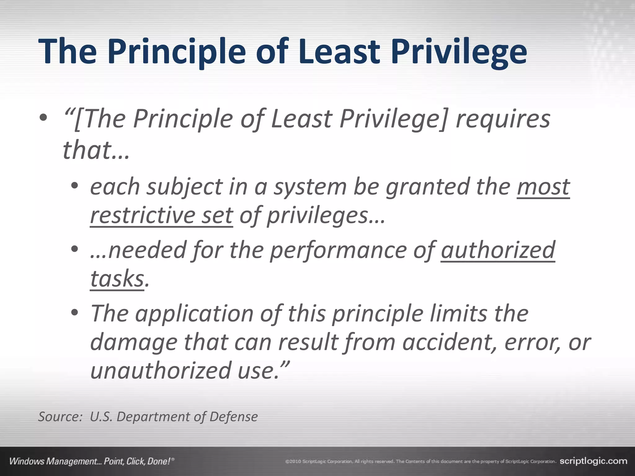 The Principle of Least Privilege
• “[The Principle of Least Privilege] requires
  that…
    • each subject in a system be granted the most
      restrictive set of privileges…
    • …needed for the performance of authorized
      tasks.
    • The application of this principle limits the
      damage that can result from accident, error, or
      unauthorized use.”
Source: U.S. Department of Defense
 