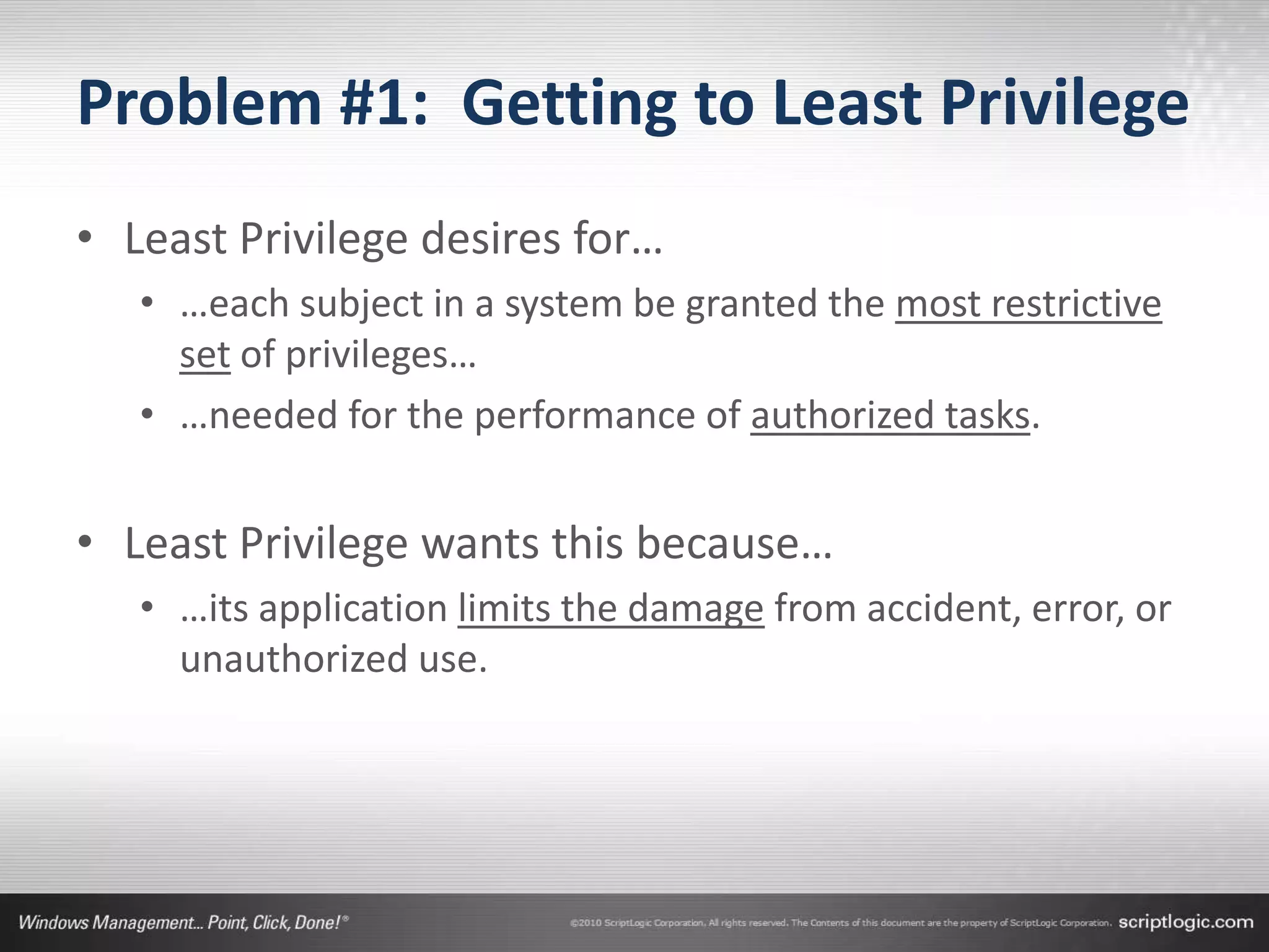 Problem #1: Getting to Least Privilege
• Least Privilege desires for…
   • …each subject in a system be granted the most restrictive
     set of privileges…
   • …needed for the performance of authorized tasks.


• Least Privilege wants this because…
   • …its application limits the damage from accident, error, or
     unauthorized use.
 