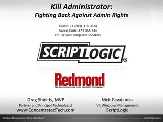 Kill Administrator:
          Fighting Back Against Admin Rights
                         Dial In: +1 (609) 318-0024
                         Access Code: 373-855-516
                       Or use your computer speakers




     Greg Shields, MVP                                 Nick Cavalancia
Partner and Principal Technologist               VP, Windows Management
www.ConcentratedTech.com                                 ScriptLogic
 