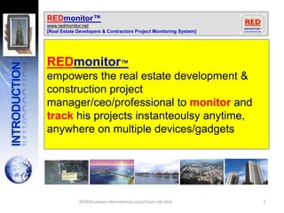 1
REDmonitor™
www.redmonitor.net
[Real Estate Developers & Contractors Project Monitoring System]
REDmonitor™
empowers the real estate development &
construction project
manager/ceo/professional to monitor and
track his projects instanteoulsy anytime,
anywhere on multiple devices/gadgets
2014©conpex international consortium sdn bhd
 