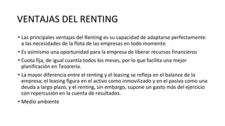 VENTAJAS DEL RENTING
• Las principales ventajas del Renting es su capacidad de adaptarse perfectamente
a las necesidades de la flota de las empresas en todo momento
• Es asimismo una oportunidad para la empresa de liberar recursos financieros
• Cuota fija, de igual cuantía todos los meses, por lo que facilita una mejor
planificación en Tesorería.
• La mayor diferencia entre el renting y el leasing se refleja en el balance de la
empresa; el leasing figura en el activo como inmovilizado y en el pasivo como una
deuda a largo plazo, y el renting, sin embargo, supone un gasto más del ejercicio
con repercusión en la cuenta de resultados.
• Medio ambiente
 