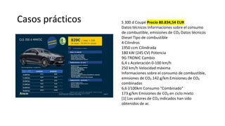 Casos prácticos S 300 d Coupé Precio 80.834,54 EUR
Datos técnicos Informaciones sobre el consumo
de combustible, emisiones de CO₂ Datos técnicos
Diesel Tipo de combustible
4 Cilindros
1950 ccm Cilindrada
180 kW (245 CV) Potencia
9G-TRONIC Cambio
6,4 s Aceleración 0-100 km/h
250 km/h Velocidad máxima
Informaciones sobre el consumo de combustible,
emisiones de CO₂ 142 g/km Emisiones de CO₂
combinadas
6,6 l/100km Consumo "Combinado"
173 g/km Emisiones de CO₂ en ciclo mixto
[1] Los valores de CO₂ indicados han sido
obtenidos de ac
 