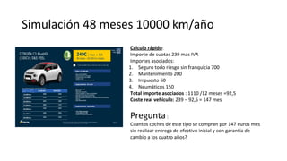 Simulación 48 meses 10000 km/año
Calculo rápido:
Importe de cuotas 239 mas IVA
Importes asociados:
1. Seguro todo riesgo sin franquicia 700
2. Mantenimiento 200
3. Impuesto 60
4. Neumáticos 150
Total importe asociados : 1110 /12 meses =92,5
Coste real vehículo: 239 – 92,5 = 147 mes
Pregunta:
Cuantos coches de este tipo se compran por 147 euros mes
sin realizar entrega de efectivo inicial y con garantía de
cambio a los cuatro años?
 