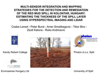 MULTI-SENSOR INTEGRATION AND MAPPING
          STRATEGIES FOR THE DETECTION AND REMEDIATION
            OF THE RED MUD SPILL IN KOLONTAR, HUNGARY:
           ESTIMATING THE THICKNESS OF THE SPILL LAYER
             USING HYPERSPECTRAL IMAGING AND LIDAR

        Csaba Lenart - Peter Burai - Amer Smailbegovic - Tibor Biro -
                   Zsolt Katona - Roko Andricevic




 Karoly Robert College                                    Photon d.o.o. Split




Envirosense Hungary Ltd                                   University of Split
 
