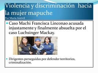 Violencia y discriminación hacia
la mujer mapuche.
Por María Antivil
 Caso Machi Francisca Linconao acusada
injustamente y finalmente absuelta por el
caso Luchsinger Mackay.
 Dirigentes perseguidas por defender territorios,
criminalización.
 