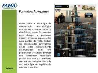 nome dado a estratégia de
comunicação mercadológica
que usa jogos, em particular os
eletrônicos, como ferramentas
para divulgar e promover
marcas, produtos, organizações
e/ou pontos de vista. Podem
ser considerados advergames
desde jogos exclusivamente
desenvolvidos com fins
publicitários até jogos diversos
que contenham mensagens
publicitárias em sua interface,
sem ter uma relação direta de
sua estratégia de jogabilidade
com seu conteúdo.
Formatos: Advrgames
Aula 05
 