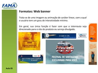 Trata-se de uma imagem ou animação de caráter linear, com a qual
o usuário tem um grau de interatividade mínimo.
Em geral, sua única função é fazer com que o internauta seja
direcionado para o site do produto ou serviço divulgado.
Formatos: Web banner
Aula 05
 