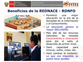 FONDO DE INVERSIÓN EN TELECOMUNICACIONES
Beneficios de la REDNACE - RDNFO
 Permitirá una mejor
educación en la era de la
Sociedad de la Información
y el Conocimiento.
 La educación genera la
mayor INCLUSIÓN.
 Más allá de los recursos
naturales: Se necesita
Conocimiento e Innovación
para dar el salto al
desarrollo de primer nivel.
 Dará capacidad para
innovar, soñar, crear, etc.
 Hará cambiar el contexto:
Lo que era imposible se
podrá hacer posible.
 