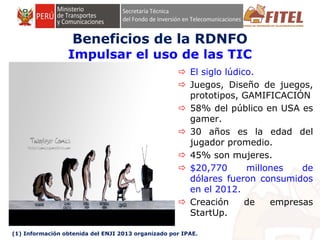 FONDO DE INVERSIÓN EN TELECOMUNICACIONES
Beneficios de la RDNFO
Impulsar el uso de las TIC
 El siglo lúdico.
 Juegos, Diseño de juegos,
prototipos, GAMIFICACIÓN
 58% del público en USA es
gamer.
 30 años es la edad del
jugador promedio.
 45% son mujeres.
 $20,770 millones de
dólares fueron consumidos
en el 2012.
 Creación de empresas
StartUp.
(1) Información obtenida del ENJI 2013 organizado por IPAE.
 