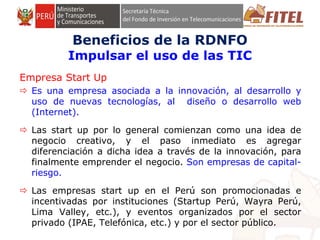 FONDO DE INVERSIÓN EN TELECOMUNICACIONES
Empresa Start Up
 Es una empresa asociada a la innovación, al desarrollo y
uso de nuevas tecnologías, al diseño o desarrollo web
(Internet).
 Las start up por lo general comienzan como una idea de
negocio creativo, y el paso inmediato es agregar
diferenciación a dicha idea a través de la innovación, para
finalmente emprender el negocio. Son empresas de capital-
riesgo.
 Las empresas start up en el Perú son promocionadas e
incentivadas por instituciones (Startup Perú, Wayra Perú,
Lima Valley, etc.), y eventos organizados por el sector
privado (IPAE, Telefónica, etc.) y por el sector público.
Beneficios de la RDNFO
Impulsar el uso de las TIC
 