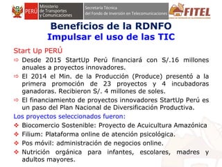 FONDO DE INVERSIÓN EN TELECOMUNICACIONES
Start Up PERÚ
 Desde 2015 StartUp Perú financiará con S/.16 millones
anuales a proyectos innovadores.
 El 2014 el Min. de la Producción (Produce) presentó a la
primera promoción de 23 proyectos y 4 incubadoras
ganadoras. Recibieron S/. 4 millones de soles.
 El financiamiento de proyectos innovadores StartUp Perú es
un paso del Plan Nacional de Diversificación Productiva.
Los proyectos seleccionados fueron:
 Biocomercio Sostenible: Proyecto de Acuicultura Amazónica
 Filium: Plataforma online de atención psicológica.
 Pos móvil: administración de negocios online.
 Nutrición orgánica para infantes, escolares, madres y
adultos mayores.
Beneficios de la RDNFO
Impulsar el uso de las TIC
 