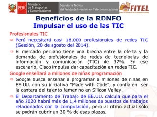 FONDO DE INVERSIÓN EN TELECOMUNICACIONES
Profesionales TIC
 Perú necesitará casi 16,000 profesionales de redes TIC
(Gestión, 28 de agosto del 2014).
 El mercado peruano tiene una brecha entre la oferta y la
demanda de profesionales de redes de tecnologías de
información y comunicación (TIC) de 37%. En ese
escenario, Cisco impulsa dar capacitación en redes TIC.
Google enseñará a millones de niñas programación
 Google busca enseñar a programar a millones de niñas en
EE.UU. con su iniciativa “Made with Code”, y confía en ser
la cantera del talento femenino en Silicon Valley.
 El Departamento de Trabajo de EE.UU. calcula que para el
año 2020 habrá más de 1,4 millones de puestos de trabajos
relacionados con la computación, pero al ritmo actual sólo
se podrán cubrir un 30 % de esas plazas.
Beneficios de la RDNFO
Impulsar el uso de las TIC
 