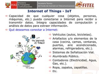 FONDO DE INVERSIÓN EN TELECOMUNICACIONESFONDO DE INVERSIÓN EN TELECOMUNICACIONES
Internet of Things - IoT
 Capacidad de que cualquier cosa (objetos, personas,
máquinas, etc.) pueda conectarse a Internet para recibir o
transmitir datos. Integra capacidades de computación y
análisis de datos para extraer información.
 Qué deseamos conectar a Internet:
 Vehículos (autos, bicicletas).
 Artefactos y/o elementos de la
casa (cocina, camas, ventanas,
puertas, aire acondicionado,
alarmas, refrigeradora, etc.).
 Sistemas de Señalización Vial.
 Alumbrado Público.
 Contadores (Electricidad, Agua,
Gas, etc.).
 Ropa, zapatos, zapatillas.
 Etc.
 