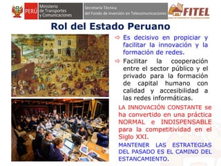 FONDO DE INVERSIÓN EN TELECOMUNICACIONES
Rol del Estado Peruano
 Es decisivo en propiciar y
facilitar la innovación y la
formación de redes.
 Facilitar la cooperación
entre el sector público y el
privado para la formación
de capital humano con
calidad y accesibilidad a
las redes informáticas.
LA INNOVACIÓN CONSTANTE se
ha convertido en una práctica
NORMAL e INDISPENSABLE
para la competitividad en el
Siglo XXI.
MANTENER LAS ESTRATEGIAS
DEL PASADO ES EL CAMINO DEL
ESTANCAMIENTO.
 