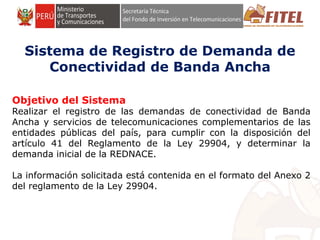 FONDO DE INVERSIÓN EN TELECOMUNICACIONES
Sistema de Registro de Demanda de
Conectividad de Banda Ancha
Objetivo del Sistema
Realizar el registro de las demandas de conectividad de Banda
Ancha y servicios de telecomunicaciones complementarios de las
entidades públicas del país, para cumplir con la disposición del
artículo 41 del Reglamento de la Ley 29904, y determinar la
demanda inicial de la REDNACE.
La información solicitada está contenida en el formato del Anexo 2
del reglamento de la Ley 29904.
 