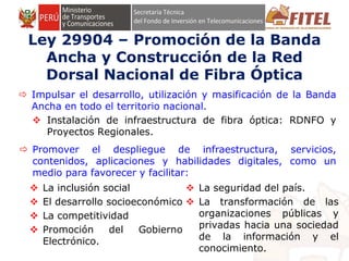 FONDO DE INVERSIÓN EN TELECOMUNICACIONES
Ley 29904 – Promoción de la Banda
Ancha y Construcción de la Red
Dorsal Nacional de Fibra Óptica
 Impulsar el desarrollo, utilización y masificación de la Banda
Ancha en todo el territorio nacional.
 Instalación de infraestructura de fibra óptica: RDNFO y
Proyectos Regionales.
 Promover el despliegue de infraestructura, servicios,
contenidos, aplicaciones y habilidades digitales, como un
medio para favorecer y facilitar:
 La inclusión social
 El desarrollo socioeconómico
 La competitividad
 Promoción del Gobierno
Electrónico.
 La seguridad del país.
 La transformación de las
organizaciones públicas y
privadas hacia una sociedad
de la información y el
conocimiento.
 
