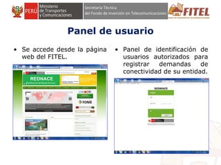 FONDO DE INVERSIÓN EN TELECOMUNICACIONES
Panel de usuario
• Se accede desde la página
web del FITEL.
• Panel de identificación de
usuarios autorizados para
registrar demandas de
conectividad de su entidad.
 