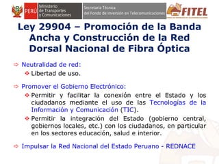 FONDO DE INVERSIÓN EN TELECOMUNICACIONES
Ley 29904 – Promoción de la Banda
Ancha y Construcción de la Red
Dorsal Nacional de Fibra Óptica
 Neutralidad de red:
 Libertad de uso.
 Promover el Gobierno Electrónico:
 Permitir y facilitar la conexión entre el Estado y los
ciudadanos mediante el uso de las Tecnologías de la
Información y Comunicación (TIC).
 Permitir la integración del Estado (gobierno central,
gobiernos locales, etc.) con los ciudadanos, en particular
en los sectores educación, salud e interior.
 Impulsar la Red Nacional del Estado Peruano - REDNACE
 
