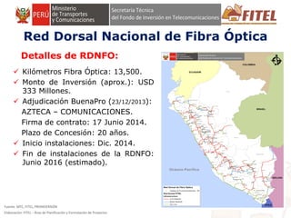 FONDO DE INVERSIÓN EN TELECOMUNICACIONES
Fuente: MTC, FITEL, PROINVERSIÓN
Elaboración: FITEL – Área de Planificación y Formulación de Proyectos
Detalles de RDNFO:
 Kilómetros Fibra Óptica: 13,500.
 Monto de Inversión (aprox.): USD
333 Millones.
 Adjudicación BuenaPro (23/12/2013):
AZTECA – COMUNICACIONES.
Firma de contrato: 17 Junio 2014.
Plazo de Concesión: 20 años.
 Inicio instalaciones: Dic. 2014.
 Fin de instalaciones de la RDNFO:
Junio 2016 (estimado).
FONDO DE INVERSIÓN EN TELECOMUNICACIONES
Red Dorsal Nacional de Fibra Óptica
 