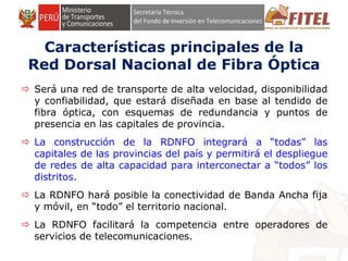 FONDO DE INVERSIÓN EN TELECOMUNICACIONES
Características principales de la
Red Dorsal Nacional de Fibra Óptica
 Será una red de transporte de alta velocidad, disponibilidad
y confiabilidad, que estará diseñada en base al tendido de
fibra óptica, con esquemas de redundancia y puntos de
presencia en las capitales de provincia.
 La construcción de la RDNFO integrará a “todas” las
capitales de las provincias del país y permitirá el despliegue
de redes de alta capacidad para interconectar a “todos” los
distritos.
 La RDNFO hará posible la conectividad de Banda Ancha fija
y móvil, en “todo” el territorio nacional.
 La RDNFO facilitará la competencia entre operadores de
servicios de telecomunicaciones.
 