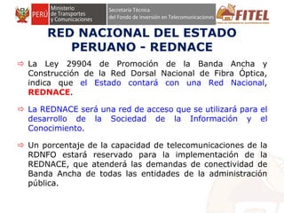 FONDO DE INVERSIÓN EN TELECOMUNICACIONES
RED NACIONAL DEL ESTADO
PERUANO - REDNACE
 La Ley 29904 de Promoción de la Banda Ancha y
Construcción de la Red Dorsal Nacional de Fibra Óptica,
indica que el Estado contará con una Red Nacional,
REDNACE.
 La REDNACE será una red de acceso que se utilizará para el
desarrollo de la Sociedad de la Información y el
Conocimiento.
 Un porcentaje de la capacidad de telecomunicaciones de la
RDNFO estará reservado para la implementación de la
REDNACE, que atenderá las demandas de conectividad de
Banda Ancha de todas las entidades de la administración
pública.
 