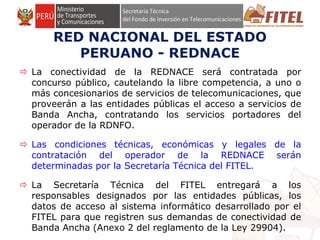 FONDO DE INVERSIÓN EN TELECOMUNICACIONES
RED NACIONAL DEL ESTADO
PERUANO - REDNACE
 La conectividad de la REDNACE será contratada por
concurso público, cautelando la libre competencia, a uno o
más concesionarios de servicios de telecomunicaciones, que
proveerán a las entidades públicas el acceso a servicios de
Banda Ancha, contratando los servicios portadores del
operador de la RDNFO.
 Las condiciones técnicas, económicas y legales de la
contratación del operador de la REDNACE serán
determinadas por la Secretaría Técnica del FITEL.
 La Secretaría Técnica del FITEL entregará a los
responsables designados por las entidades públicas, los
datos de acceso al sistema informático desarrollado por el
FITEL para que registren sus demandas de conectividad de
Banda Ancha (Anexo 2 del reglamento de la Ley 29904).
 