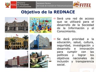 FONDO DE INVERSIÓN EN TELECOMUNICACIONES
Objetivo de la REDNACE
 Será una red de acceso
que se utilizará para el
desarrollo de la Sociedad
de la Información y el
Conocimiento.
 Se dará prioridad a la
educación, salud, cultura,
seguridad, investigación y
desarrollo e innovación
para cumplir con las
políticas y lograr los
objetivos nacionales de
inclusión y transparencia
social.
 