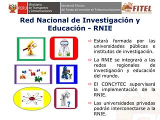 FONDO DE INVERSIÓN EN TELECOMUNICACIONES
Red Nacional de Investigación y
Educación - RNIE
 Estará formada por las
universidades públicas e
institutos de investigación.
 La RNIE se integrará a las
redes regionales de
investigación y educación
del mundo.
 El CONCYTEC supervisará
la implementación de la
RNIE.
 Las universidades privadas
podrán interconectarse a la
RNIE.
 