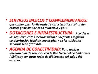 • SERVICIOS BASICOS Y COMPLEMENTARIOS:
que contemplen la diversidad y características culturales,
étnicas y sociales de cada municipio y país.
• DOTACIONES E INFRAESTRUCTURA: Acordes a
los requerimientos técnicos mínimos definidos según la
categorización legal de municipios y en los cuales los
servicios sean gratuitos.
• AGENDA DE CONECTIVIDAD: Para realizar
intercambios de servicios con la Red Nacional de Bibliotecas
Püblicas y con otras redes de Bibliotecas del país y del
exterior.
 
