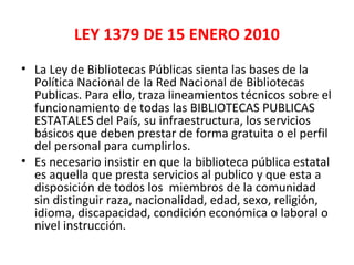 LEY 1379 DE 15 ENERO 2010
• La Ley de Bibliotecas Públicas sienta las bases de la
Política Nacional de la Red Nacional de Bibliotecas
Publicas. Para ello, traza lineamientos técnicos sobre el
funcionamiento de todas las BIBLIOTECAS PUBLICAS
ESTATALES del País, su infraestructura, los servicios
básicos que deben prestar de forma gratuita o el perfil
del personal para cumplirlos.
• Es necesario insistir en que la biblioteca pública estatal
es aquella que presta servicios al publico y que esta a
disposición de todos los miembros de la comunidad
sin distinguir raza, nacionalidad, edad, sexo, religión,
idioma, discapacidad, condición económica o laboral o
nivel instrucción.
 