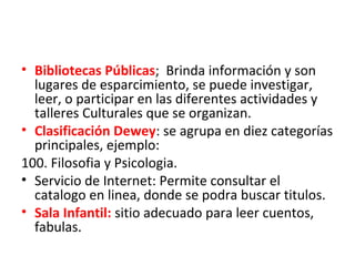 • Bibliotecas Públicas; Brinda información y son
lugares de esparcimiento, se puede investigar,
leer, o participar en las diferentes actividades y
talleres Culturales que se organizan.
• Clasificación Dewey: se agrupa en diez categorías
principales, ejemplo:
100. Filosofia y Psicologia.
• Servicio de Internet: Permite consultar el
catalogo en linea, donde se podra buscar titulos.
• Sala Infantil: sitio adecuado para leer cuentos,
fabulas.
 