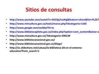 Sitios de consultas
• http://www.youtube.com/watch?v=SACQq7soAIg&feature=share&list=PL2E7C
• http://www.mincultura.gov.co/tools/marco.php?idcategoria=1165
• http://www.google.com/webhp?hl=es
• http://www.bibliotecapiloto.gov.co/index.php?option=com_content&view=ar
• http://www.mincultura.gov.co/?idcategoria=39013#
• http://www.bibliotecanacional.gov.co/
• http://www.bibliotecanacional.gov.co/blogs/
• http://es.slideshare.net/catuxa/la-biblioteca-20-en-el-entorno-
educativo?from_search=1
 