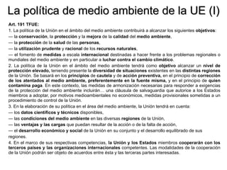 La política de medio ambiente de la UE (I) Art. 191 TFUE: 1. La política de la Unión en el ámbito del medio ambiente contribuirá a alcanzar los siguientes  objetivos : —  la  conservación , la  protección  y la  mejora  de la  calidad  del  medio   ambiente , —  la  protección  de la  salud  de las  personas , —  la  utilización   prudente  y  racional  de los  recursos   naturales , —  el fomento de  medidas  a escala  internacional  destinadas a hacer frente a los problemas regionales o mundiales del medio ambiente y en particular a  luchar contra el cambio climático . 2. La política de la Unión en el ámbito del medio ambiente tendrá como  objetivo  alcanzar un  nivel de protección elevado,  teniendo presente la  diversidad de situaciones  existentes   en las  distintas regiones  de la Unión. Se basará en los  principios  de  cautela  y de  acción preventiva,  en el principio de  corrección de los atentados al medio ambiente, preferentemente en la fuente misma,  y en el principio de  quien contamina paga . En este contexto, las medidas de armonización necesarias para responder a exigencias de la protección del medio ambiente incluirán… una cláusula de salvaguardia que autorice a los Estados miembros a adoptar, por motivos medioambientales no económicos, medidas provisionales sometidas a un procedimiento de control de la Unión. 3. En la elaboración de su política en el área del medio ambiente, la Unión tendrá en cuenta: —  los  datos científicos y técnicos  disponibles, —  las  condiciones del medio ambiente  en las diversas  regiones  de la Unión, —  las  ventajas y las cargas  que puedan resultar de la acción o de la falta de acción, —  el  desarrollo económico y social  de la Unión en su conjunto y el desarrollo equilibrado de sus regiones. 4. En el marco de sus respectivas competencias,  la   Unión y los Estados  miembros  cooperarán con los terceros países y las organizaciones internacionales  competentes. Las modalidades de la cooperación de la Unión podrán ser objeto de acuerdos entre ésta y las terceras partes interesadas. 