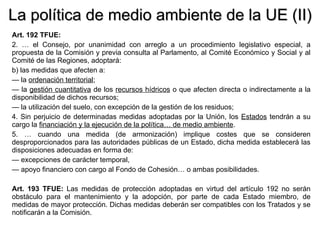 La política de medio ambiente de la UE (II) Art. 192 TFUE: 2. … el Consejo, por unanimidad con arreglo a un procedimiento legislativo especial, a propuesta de la Comisión y previa consulta al Parlamento, al Comité Económico y Social y al Comité de las Regiones, adoptará: b) las medidas que afecten a: —  la  ordenación territorial ; —  la  gestión cuantitativa  de los  recursos hídricos  o que afecten directa o indirectamente a la disponibilidad de dichos recursos; —  la utilización del suelo, con excepción de la gestión de los residuos; 4. Sin perjuicio de determinadas medidas adoptadas por la Unión, los  Estados  tendrán a su cargo la  financiación y la ejecución de la política… de medio ambiente . 5. … cuando una medida (de armonización) implique costes que se consideren desproporcionados para las autoridades públicas de un Estado, dicha medida establecerá las disposiciones adecuadas en forma de: —  excepciones de carácter temporal, —  apoyo financiero con cargo al Fondo de Cohesión… o ambas posibilidades. Art. 193 TFUE:  Las medidas de protección adoptadas en virtud del artículo 192 no serán obstáculo para el mantenimiento y la adopción, por parte de cada Estado miembro, de medidas de mayor protección. Dichas medidas deberán ser compatibles con los Tratados y se notificarán a la Comisión. 