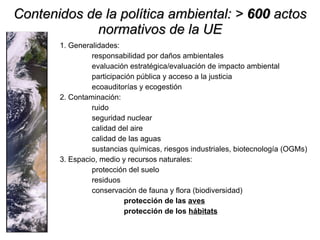 Contenidos de la política ambiental: >  600  actos normativos de la UE 1. Generalidades: responsabilidad por daños ambientales  evaluación estratégica/evaluación de impacto ambiental participación pública y acceso a la justicia ecoauditorías y ecogestión 2. Contaminación: ruido  seguridad nuclear  calidad del aire calidad de las aguas sustancias químicas, riesgos industriales, biotecnología (OGMs) 3. Espacio, medio y recursos naturales: protección del suelo residuos conservación de fauna y flora (biodiversidad) protección de las  aves protección de los  hábitats 
