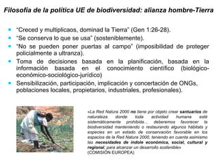 “ Creced y multiplicaos, dominad la Tierra” (Gen 1:26-28).  “ Se conserva lo que se usa” (sosteniblemente).  “ No se pueden poner puertas al campo” (imposibilidad de proteger policialmente a ultranza). Toma de decisiones basada en la planificación, basada en la información basada en el conocimiento científico (biológico-económico-sociológico-jurídico) Sensibilización, participación, implicación y concertación de ONGs, poblaciones locales, propietarios, industriales, profesionales). Filosofía de la política UE de biodiversidad: alianza hombre-Tierra   « La Red Natura 2000  no  tiene por objeto crear  santuarios  de naturaleza donde toda actividad humana esté sistemáticamente prohibida …  deberemos favorecer la biodiversidad manteniendo o restaurando algunos hábitats y especies en un estado de conservación favorable en los espacios de la Red Natura 2000, teniendo en cuenta asimismo las  necesidades de índole económica, social, cultural y regional , para alcanzar un desarrollo sostenible »  (COMISIÓN EUROPEA) 