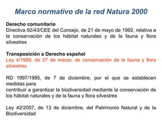 Marco normativo de la red Natura 2000 Derecho comunitario Directiva 92/43/CEE del Consejo, de 21 de mayo de 1992, relativa a la conservación de los hábitat naturales y de la fauna y flora silvestres Transposición a Derecho español Ley 4/1989, de 27 de marzo, de conservación de la fauna y flora silvestres RD 1997/1995, de 7 de diciembre, por el que se establecen medidas para contribuir a garantizar la biodiversidad mediante la conservación de los hábitat naturales y de la fauna y flora silvestres Ley 42/2007, de 13 de diciembre, del Patrimonio Natural y de la Biodiversidad 