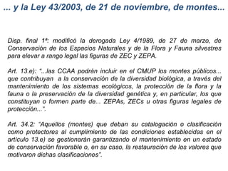 ... y la Ley 43/2003, de 21 de noviembre, de montes... Disp. final 1ª: modificó la derogada Ley 4/1989, de 27 de marzo, de Conservación de los Espacios Naturales y de la Flora y Fauna silvestres para elevar a rango legal las figuras de ZEC y ZEPA. Art. 13.e): “...las CCAA podrán incluir en el CMUP los montes públicos... que contribuyan  a la conservación de la diversidad biológica, a través del mantenimiento de los sistemas ecológicos, la protección de la flora y la fauna o la preservación de la diversidad genética y, en particular, los que constituyan o formen parte de... ZEPAs, ZECs u otras figuras legales de protección...”. Art. 34.2: “Aquellos (montes) que deban su catalogación o clasificación como protectores al cumplimiento de las condiciones establecidas en el artículo 13.e) se gestionarán garantizando el mantenimiento en un estado de conservación favorable o, en su caso, la restauración de los valores que motivaron dichas clasificaciones”. 