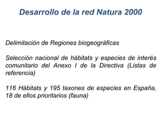 Desarrollo de la red Natura 2000 Delimitación de Regiones biogeográficas Selección nacional de hábitats y especies de interés comunitario del Anexo I de la Directiva (Listas de referencia) 116 Hábitats y 195 taxones de especies en España, 18 de ellos prioritarios (fauna) 