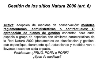 Gestión de los sitios Natura 2000 (art. 6) Activa : adopción de medidas de conservación:  medidas reglamentarias, administrativas o contractuales; O aprobación de planes de gestión  concretos para cada espacio o grupo de espacios con similares características de la Red Natura 2000 (documentos de planificación y gestión, que especifique claramente qué actuaciones y medidas van a llevarse a cabo en cada espacio.  Problemas : ¿PRUG, PORN o PORF? ¿tipos de medidas? 